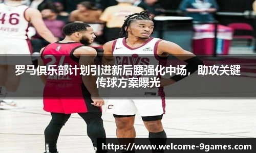 罗马俱乐部计划引进新后腰强化中场，助攻关键传球方案曝光